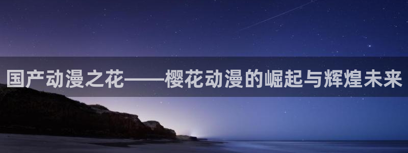 动漫天堂下载：国产动漫之花——樱花动漫的崛起与辉煌未来