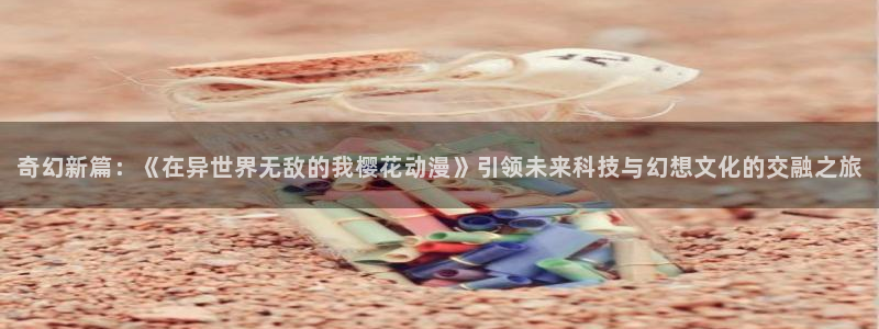下载动漫天堂：奇幻新篇：《在异世界无敌的我樱花动漫》引领未来科技与幻想文化的交融之旅